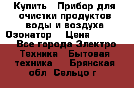  Купить : Прибор для очистки продуктов,воды и воздуха.Озонатор  › Цена ­ 25 500 - Все города Электро-Техника » Бытовая техника   . Брянская обл.,Сельцо г.